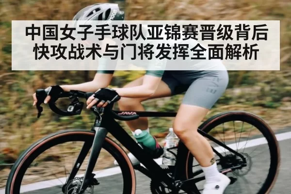 中国女子手球队亚锦赛晋级背后 快攻战术与门将发挥全面解析