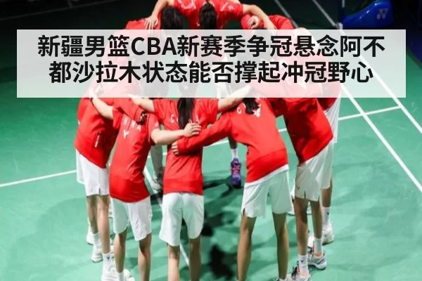 新疆男篮CBA新赛季争冠悬念阿不都沙拉木状态能否撑起冲冠野心